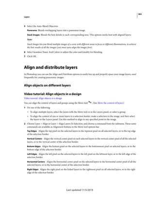 402
Layers
Last updated 11/5/2019
5 Select the Auto-Blend Objective:
Panorama Blends overlapping layers into a panorama image.
Stack Images Blends the best details in each corresponding area. This options works best with aligned layers.
Note:
Stack Images lets you blend multiple images of a scene with different areas in focus or different illuminations, to achieve
the best results of all the images (you must auto-align the images first).
6 Select Seamless Tones And Colors to adjust the color and tonality for blending.
7 Click OK.
Align and distribute layers
In Photoshop you can use the Align and Distribute options to easily line up and properly space your image layers, used
frequently for creating panoramic images.
Align objects on different layers
Video tutorial: Align objects in a design
Video tutorial: Align objects in a design
You can align the content of layers and groups using the Move tool . (See Move the content of layers.)
1 Do one of the following:
• To align multiple layers, select the layers with the Move tool or in the Layers panel, or select a group.
• To align the content of one or more layers to a selection border, make a selection in the image, and then select
the layers in the Layers panel. Use this method to align to any specified point in the image.
2 Choose Layer > Align or Layer > Align Layers To Selection, and choose a command from the submenu. These same
commands are available as Alignment buttons in the Move tool options bar.
Top Edges Aligns the top pixel on the selected layers to the topmost pixel on all selected layers, or to the top edge
of the selection border.
Vertical Centers Aligns the vertical center pixel on each selected layers to the vertical center pixel of all the selected
layers, or to the vertical center of the selection border.
Bottom Edges Aligns the bottom pixel on the selected layers to the bottommost pixel on selected layers, or to the
bottom edge of the selection border.
Left Edges Aligns the left pixel on the selected layers to the left pixel on the leftmost layer, or to the left edge of the
selection border.
Horizontal Centers Aligns the horizontal center pixel on the selected layers to the horizontal center pixel of all the
selected layers, or to the horizontal center of the selection border.
Right Edges Aligns the right pixel on the linked layers to the rightmost pixel on all selected layers, or to the right
edge of the selection border.
 