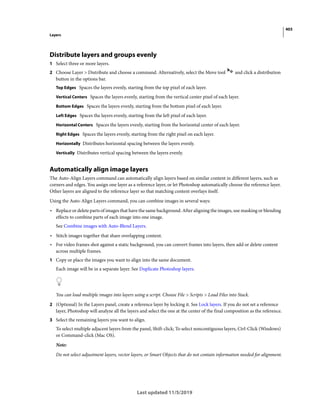 403
Layers
Last updated 11/5/2019
Distribute layers and groups evenly
1 Select three or more layers.
2 Choose Layer > Distribute and choose a command. Alternatively, select the Move tool and click a distribution
button in the options bar.
Top Edges Spaces the layers evenly, starting from the top pixel of each layer.
Vertical Centers Spaces the layers evenly, starting from the vertical center pixel of each layer.
Bottom Edges Spaces the layers evenly, starting from the bottom pixel of each layer.
Left Edges Spaces the layers evenly, starting from the left pixel of each layer.
Horizontal Centers Spaces the layers evenly, starting from the horizontal center of each layer.
Right Edges Spaces the layers evenly, starting from the right pixel on each layer.
Horizontally Distributes horizontal spacing between the layers evenly.
Vertically Distributes vertical spacing between the layers evenly.
Automatically align image layers
The Auto-Align Layers command can automatically align layers based on similar content in different layers, such as
corners and edges. You assign one layer as a reference layer, or let Photoshop automatically choose the reference layer.
Other layers are aligned to the reference layer so that matching content overlays itself.
Using the Auto-Align Layers command, you can combine images in several ways:
• Replace or delete parts of images that have the same background. After aligning the images, use masking or blending
effects to combine parts of each image into one image.
See Combine images with Auto-Blend Layers.
• Stitch images together that share overlapping content.
• For video frames shot against a static background, you can convert frames into layers, then add or delete content
across multiple frames.
1 Copy or place the images you want to align into the same document.
Each image will be in a separate layer. See Duplicate Photoshop layers.
You can load multiple images into layers using a script. Choose File > Scripts > Load Files into Stack.
2 (Optional) In the Layers panel, create a reference layer by locking it. See Lock layers. If you do not set a reference
layer, Photoshop will analyze all the layers and select the one at the center of the final composition as the reference.
3 Select the remaining layers you want to align.
To select multiple adjacent layers from the panel, Shift-click; To select noncontiguous layers, Ctrl-Click (Windows)
or Command-click (Mac OS).
Note:
Do not select adjustment layers, vector layers, or Smart Objects that do not contain information needed for alignment.
 