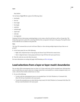 405
Layers
Last updated 11/5/2019
drop shadow
For text layers, Copy CSS also captures the following values:
• font family
• font size
• font weight
• line height
• underline
• strikethrough
• superscript
• subscript
• text alignment
Copying CSS from a layer group containing shapes or text creates a class for each layer as well as a Group class. The
Group class represents a parent div containing child divs that correspond to the layers in the group. The top/left values
for the child divs are in relation to the parent div.
Note:
The Copy CSS command does not work with Smart Objects or when selecting multiple shape/text layers that are not
grouped.
1 In the Layers panel, do one of the following:
• Right-click a shape/text layer or layer group and choose Copy CSS from the context menu.
• Select a shape/text layer or layer group and choose Copy CSS from the Layers panel menu.
2 Paste the code into your style sheet document.
For more information on creating web pages with Photoshop, see Slice web pages.
Load selections from a layer or layer mask's boundaries
You can select all the nontransparent areas on a layer, or, if a layer mask exists, all the unmasked areas. Selecting these
areas is useful when you want to select text or image content that is surrounded by or contains transparent areas, or to
create a selection that excludes masked areas on a layer.
1 Do one of the following:
• To select only the nontransparent areas on an unmasked layer, Ctrl-click (Windows) or Command-click
(Mac OS) the layer thumbnail in the Layers panel.
• To select the unmasked areas on a layer that has a layer mask, Ctrl-click (Windows) or Command-click (Mac OS)
the layer mask thumbnail in the Layers panel.
 
