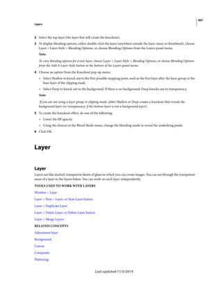 407
Layers
Last updated 11/5/2019
2 Select the top layer (the layer that will create the knockout).
3 To display blending options, either double-click the layer (anywhere outside the layer name or thumbnail), choose
Layer > Layer Style > Blending Options, or choose Blending Options from the Layers panel menu.
Note:
To view blending options for a text layer, choose Layer > Layer Style > Blending Options, or choose Blending Options
from the Add A Layer Style button at the bottom of the Layers panel menu.
4 Choose an option from the Knockout pop-up menu:
• Select Shallow to knock out to the first possible stopping point, such as the first layer after the layer group or the
base layer of the clipping mask.
• Select Deep to knock out to the background. If there is no background, Deep knocks out to transparency.
Note:
If you are not using a layer group or clipping mask, either Shallow or Deep creates a knockout that reveals the
background layer (or transparency, if the bottom layer is not a background layer).
5 To create the knockout effect, do one of the following:
• Lower the fill opacity.
• Using the choices in the Blend Mode menu, change the blending mode to reveal the underlying pixels.
6 Click OK.
Layer
Layer
Layers are like stacked, transparent sheets of glass on which you can create images. You can see through the transparent
areas of a layer to the layers below. You can work on each layer independently.
TOOLS USED TO WORK WITH LAYERS
Window > Layer
Layer > New > Layer, or New Layer button
Layer > Duplicate Layer
Layer > Delete Layer, or Delete Layer button
Layer > Merge Layers
RELATED CONCEPTS
Adjustment layer
Background
Canvas
Composite
Flattening
 