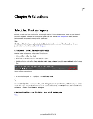 411
Last updated 11/5/2019
Chapter 9: Selections
Select And Mask workspace
Creating accurate selections and masks in Photoshop is now quicker and easier than ever before. A dedicated new
workspace helps you make precise selections and masks. Use tools like the Tools at a glance to cleanly separate
foreground and background elements and do much more.
Note:
The Select and Mask workspace replaces the Refine Edge dialog in earlier versions of Photoshop, offering the same
functionality in a streamlined way. See Tools at a glance.
Launch the Select And Mask workspace
Open an image in Photoshop and do one of the following:
• Choose Select > Select And Mask.
• Press Ctrl+Alt+R (Windows) or Cmd+Option+R (Mac).
• Enable a selection tool, such as Quick Selection, Magic Wand, or Lasso. Now, click Select And Mask in the Options
bar.
Options bar | Select And Mask button
• In the Properties panel for a Layer Mask, click Select And Mask.
You can set the default tool behavior, such that double-clicking a layer mask opens the Select And Mask workspace. Simply
double-click a layer mask for the first time and set the behavior. Alternatively, select Preferences > Tools > Double Click
Layer Mask Launches Select And Mask Workspace.
Community video: Use the Select And Mask workspace
Video
 