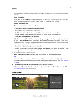 417
Selections
Last updated 11/5/2019
New is the default option if nothing is selected. After making the initial selection, the option changes automatically
to Add To.
Add to the selection
Hold the Shift key or select Add To Selection in the options bar, then draw a new rectangle or a lasso around the
missing region. Repeat this process for all the missing regions you want to add to the selection.
Subtract from the selection
There are two options to subtract from the selection:
1. Use the Subtract From Selection option in the options bar
a Turn OFF the Object Subtract option in the options bar.
b Hold the Option (Mac)/ Alt (Win) key or select Subtract From Selection in the options bar, then draw an exact
rectangle or a lasso around the boundary of the region you want to subtract from the selection.
2. Use the Object Subtract option in the options bar
Object Subtract is especially useful when removing the background regions inside the current object selection. You
can think of Object Subtract option as equivalent to Object Selection inverted. So, you can draw a rough lasso or
a rectangle around the region to be subtracted. Including more of the background within the lasso or the rectangle
region produces better subtraction results.
c Turn ON the Object Subtract option in the options bar.
d Hold the Option (Mac)/ Alt (Win) key or select Subtract From Selection in the options bar, then draw a rough
rectangle or a lasso around the region you want to subtract from the selection.
4 (Optional) Choose object selection options
Sample All Layers: Creates a selection based on all layers instead of just the currently selected layer.
Link
Auto-Enhance: Reduces roughness and blockiness in the selection boundary. Automatically flows the selection
further toward image edges and applies some of the edge refinement you can apply manually in the Select And Mask
workspace.
5 (Optional) Further refine the selection edge in the Select And Mask workspace
To further adjust the selection boundary or view the selection against different backgrounds or as a mask, click
Select And Mask workspacein the options bar.
Select Subject
 