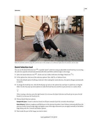 419
Selections
Last updated 11/5/2019
Refine the automatic selection using other selection tools. In this example, we've subtracted (right) from the automatic selection (left).
Quick Selection tool
You can use the Quick Selection tool to quickly “paint” a selection using an adjustable round brush tip. As you drag,
the selection expands outward and automatically finds and follows defined edges in the image.
1 Select the Quick Selection tool . (If the tool isn’t visible, hold down the Magic Wand tool .)
2 In the options bar, click one of the selection options: New, Add To, or Subtract From.
New is the default option if nothing is selected. After making the initial selection, the option changes automatically
to Add To.
3 To change the brush tip size, click the Brush pop-up menu in the options bar, and type in a pixel size or drag the
slider. Use the Size pop-up menu options to make the brush tip size sensitive to pen pressure or a stylus wheel.
When creating a selection, press the right bracket (]) to increase the Quick Selection tool brush tip size; press the left
bracket ([) to decrease the brush tip size.
4 Choose Quick Selection options.
Sample All Layers Creates a selection based on all layers instead of just the currently selected layer.
Auto-Enhance Reduces roughness and blockiness in the selection boundary. Auto-Enhance automatically flows the
selection further toward image edges and applies some of the edge refinement you can apply manually in the Refine
Edge dialog with the Contrast and Radius options.
5 Paint inside the part of the image you want to select.
 