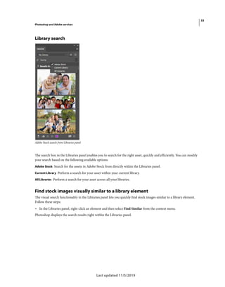 33
Photoshop and Adobe services
Last updated 11/5/2019
Library search
Adobe Stock search from Libraries panel
The search box in the Libraries panel enables you to search for the right asset, quickly and efficiently. You can modify
your search based on the following available options:
Adobe Stock Search for the assets in Adobe Stock from directly within the Libraries panel.
Current Library Perform a search for your asset within your current library.
All Libraries Perform a search for your asset across all your libraries.
Find stock images visually similar to a library element
The visual search functionality in the Libraries panel lets you quickly find stock images similar to a library element.
Follow these steps:
• In the Libraries panel, right-click an element and then select Find Similar from the context menu.
Photoshop displays the search results right within the Libraries panel.
 
