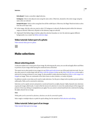 421
Selections
Last updated 11/5/2019
Anti-aliased Creates a smoother-edged selection.
Contiguous Selects only adjacent areas using the same colors. Otherwise, all pixels in the entire image using the
same colors are selected.
Sample All Layers Selects colors using data from all the visible layers. Otherwise, the Magic Wand tool selects colors
from the active layer only.
4 In the image, click the color you want to select. If Contiguous is selected, all adjacent pixels within the tolerance
range are selected. Otherwise, all pixels in the tolerance range are selected.
5 (Optional) Click Refine Edge to further adjust the selection boundary or view the selection against different
backgrounds or as a mask. See Refine selection edges.
Video tutorial: Select part of a photo
Video tutorial: Select part of a photo
Make selections
About selecting pixels
A selection isolates one or more parts of your image. By selecting specific areas, you can edit and apply effects and filters
to portions of your image while leaving the unselected areas untouched.
The easiest way to select pixels in your image is to use Make quick selectionsor one of the quick selection tools. You can
also select areas of a certain shape with the Select with the marquee toolsor use the Select with the lasso toolsto make a
selection by tracing an element in your image. It's also possible to make selections based on a Select a color range in an
imagein an image. There are commands in the Select menu to select, deselect, or reselect all pixels.
In addition to pixels, vector data can be used to make selections. Use the pen or shape tools to produce precise outlines
called paths. Paths can be converted to selections.
Selections can be copied, moved, and pasted, or saved and stored in an alpha channel. Alpha channels store selections
as grayscale images called masks. A mask is like the inverse of a selection: it covers the unselected part of the image and
protects it from any editing or manipulations you apply. You can convert a stored mask back into a selection by loading
the alpha channel into an image.
Note:
While paths can be converted to selections, selections can also be converted to paths.
Select single or multiple objects or paths for quick editing. See the tutorial on Path selection and editing.
Video tutorial: Select part of an image
Video tutorial: Select part of an image
 