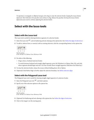 424
Selections
Last updated 11/5/2019
To reposition a rectangular or elliptical marquee, first drag to create the selection border, keeping the mouse button
depressed. Then hold down the spacebar and continue to drag. Release the spacebar, but keep the mouse button
depressed, if you need to continue adjusting the selection border.
Select with the lasso tools
Select with the Lasso tool
The Lasso tool is useful for drawing freeform segments of a selection border.
1 Select the Lasso tool , and set feathering and anti-aliasing in the options bar. (See Soften the edges of selections.)
2 To add to, subtract from, or intersect with an existing selection, click the corresponding button in the options bar.
Selection options
A New B Add To C Subtract From D Intersect With
3 Do either of the following:
• Drag to draw a freehand selection border.
• To switch between freehand and straight-edged segments, press Alt (Windows) or Option (Mac OS), and click
where segments should begin and end. (To erase recently drawn straight segments, hold down the Delete key.)
4 To close the selection border, release the mouse without holding down Alt or Option.
5 (Optional) Click Refine Edge to further adjust the selection boundary. See Refine selection edges.
Select with the Polygonal Lasso tool
The Polygonal Lasso tool is useful for drawing straight-edged segments of a selection border.
1 Select the Polygonal Lasso tool , and select options.
2 Specify one of the selection options in the options bar.
Selection options
A New B Add To C Subtract From D Intersect With
3 (Optional) Set feathering and anti-aliasing in the options bar. See Soften the edges of selections.
4 Click in the image to set the starting point.
 