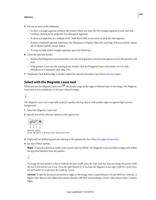 425
Selections
Last updated 11/5/2019
5 Do one or more of the following:
• To draw a straight segment, position the pointer where you want the first straight segment to end, and click.
Continue clicking to set endpoints for subsequent segments.
• To draw a straight line at a multiple of 45°, hold down Shift as you move to click the next segment.
• To draw a freehand segment, hold down Alt (Windows) or Option (Mac OS), and drag. When you finish, release
Alt or Option and the mouse button.
• To erase recently drawn straight segments, press the Delete key.
6 Close the selection border:
• Position the Polygonal Lasso tool pointer over the starting point (a closed circle appears next to the pointer), and
click.
• If the pointer is not over the starting point, double-click the Polygonal Lasso tool pointer, or Ctrl-click
(Windows) or Command-click (Mac OS).
7 (Optional) Click Refine Edge to further adjust the selection boundary. See Refine selection edges.
Select with the Magnetic Lasso tool
When you use the Magnetic Lasso tool , the border snaps to the edges of defined areas in the image. The Magnetic
Lasso tool is not available for 32-bits-per-channel images.
The Magnetic Lasso tool is especially useful for quickly selecting objects with complex edges set against high-contrast
backgrounds.
1 Select the Magnetic Lasso tool.
2 Specify one of the selection options in the options bar.
Selection options
A New B Add To C Subtract From D Intersect With
3 (Optional) Set feathering and anti-aliasing in the options bar. See Soften the edges of selections.
4 Set any of these options:
Width To specify a detection width, enter a pixel value for Width. The Magnetic Lasso tool detects edges only within
the specified distance from the pointer.
To change the lasso pointer so that it indicates the lasso width, press the Caps Lock key. You can change the pointer while
the tool is selected but not in use. Press the right bracket (]) to increase the Magnetic Lasso edge width by 1 pixel; press
the left bracket ([) to decrease the width by 1 pixel.
Contrast To specify the lasso’s sensitivity to edges in the image, enter a value between 1% and 100% for Contrast. A
higher value detects only edges that contrast sharply with their surroundings; a lower value detects lower-contrast
edges.
 