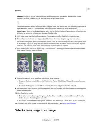 426
Selections
Last updated 11/5/2019
Frequency To specify the rate at which the lasso sets fastening points, enter a value between 0 and 100 for
Frequency. A higher value anchors the selection border in place more quickly.
On an image with well-defined edges, try a higher width and higher edge contrast, and trace the border roughly. On an
image with softer edges, try a lower width and lower edge contrast, and trace the border more precisely.
Stylus Pressure If you are working with a stylus tablet, select or deselect the Stylus Pressure option. When the option
is selected, an increase in stylus pressure decreases the edge width.
5 Click in the image to set the first fastening point. Fastening points anchor the selection border in place.
6 Release the mouse button or keep it pressed, and then move the pointer along the edge you want to trace.
The most recent segment of the selection border remains active. As you move the pointer, the active segment snaps
to the strongest edge in the image, based on the detection width set in the options bar. Periodically, the Magnetic
Lasso tool adds fastening points to the selection border to anchor previous segments.
7 If the border doesn’t snap to the desired edge, click once to add a fastening point manually. Continue to trace the
edge, and add fastening points as needed.
Fastening points anchor selection border to edges
8 To switch temporarily to the other lasso tools, do one of the following:
• To activate the Lasso tool, hold down Alt (Windows) or Option (Mac OS), and drag while pressing the mouse
button.
• To activate the Polygonal Lasso tool, hold down Alt (Windows) or Option (Mac OS), and click.
9 To erase recently drawn segments and fastening points, press the Delete key until you’ve erased the fastening points
for the desired segment.
10 Close the selection border:
• To close the border with a magnetic segment, double-click, or press Enter or Return. (To manually close the
border, drag over the starting point and click.)
• To close the border with a straight segment, hold down Alt (Windows) or Option (Mac OS), and double-click.
11 (Optional) Click Refine Edge to further adjust the selection boundary. See Refine selection edges.
Select a color range in an image
 
