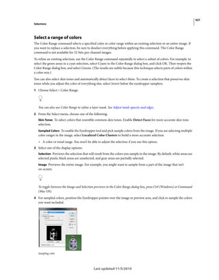 427
Selections
Last updated 11/5/2019
Select a range of colors
The Color Range command selects a specified color or color range within an existing selection or an entire image. If
you want to replace a selection, be sure to deselect everything before applying this command. The Color Range
command is not available for 32-bits-per-channel images.
To refine an existing selection, use the Color Range command repeatedly to select a subset of colors. For example, to
select the green areas in a cyan selection, select Cyans in the Color Range dialog box, and click OK. Then reopen the
Color Range dialog box, and select Greens. (The results are subtle because this technique selects parts of colors within
a color mix.)
You can also select skin tones and automatically detect faces to select them. To create a selection that preserves skin
tones while you adjust the color of everything else, select Invert below the eyedropper samplers.
1 Choose Select > Color Range.
You can also use Color Range to refine a layer mask. See Adjust mask opacity and edges.
2 From the Select menu, choose one of the following:
Skin Tones To select colors that resemble common skin tones. Enable Detect Faces for more accurate skin tone
selection.
Sampled Colors To enable the Eyedropper tool and pick sample colors from the image. If you are selecting multiple
color ranges in the image, select Localized Color Clusters to build a more accurate selection.
• A color or tonal range. You won’t be able to adjust the selection if you use this option.
3 Select one of the display options:
Selection Previews the selection that will result from the colors you sample in the image. By default, white areas are
selected pixels, black areas are unselected, and gray areas are partially selected.
Image Previews the entire image. For example, you might want to sample from a part of the image that isn’t
on-screen.
To toggle between the Image and Selection previews in the Color Range dialog box, press Ctrl (Windows) or Command
(Mac OS).
4 For sampled colors, position the Eyedropper pointer over the image or preview area, and click to sample the colors
you want included.
Sampling color
 