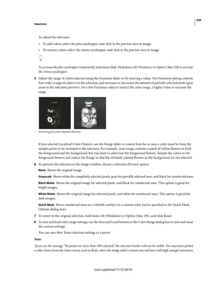 428
Selections
Last updated 11/5/2019
To adjust the selection:
• To add colors, select the plus eyedropper, and click in the preview area or image.
• To remove colors, select the minus eyedropper, and click in the preview area or image.
To activate the plus eyedropper temporarily, hold down Shift. Hold down Alt (Windows) or Option (Mac OS) to activate
the minus eyedropper.
5 Adjust the range of colors selected using the Fuzziness slider or by entering a value. The Fuzziness setting controls
how wide a range of colors is in the selection, and increases or decreases the amount of partially selected pixels (gray
areas in the selection preview). Set a low Fuzziness value to restrict the color range, a higher value to increase the
range.
Increasing fuzziness expands selection
If you selected Localized Color Clusters, use the Range slider to control how far or near a color must be from the
sample points to be included in the selection. For example, your image contains a patch of yellow flowers in both
the foreground and the background, but you want to select just the foreground flowers. Sample the colors in the
foreground flowers and reduce the Range so that the similarly colored flowers in the background are not selected.
6 To preview the selection in the image window, choose a Selection Preview option:
None Shows the original image.
Grayscale Shows white for completely selected pixels, gray for partially selected ones, and black for unselected ones.
Black Matte Shows the original image for selected pixels, and black for unselected ones. This option is good for
bright images.
White Matte Shows the original image for selected pixels, and white for unselected ones. This option is good for
dark images.
Quick Mask Shows unselected areas as a rubylith overlay (or a custom color you’ve specified in the Quick Mask
Options dialog box).
7 To revert to the original selection, hold down Alt (Windows) or Option (Mac OS), and click Reset.
8 To save and load color range settings, use the Save and Load buttons in the Color Range dialog box to save and reuse
the current settings.
You can save Skin Tones selection settings as a preset.
Note:
If you see the message “No pixels are more than 50% selected,” the selection border will not be visible. You may have picked
a color choice from the Select menu, such as Reds, when the image didn’t contain any red hues with high enough saturation.
 