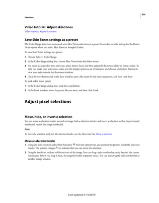 429
Selections
Last updated 11/5/2019
Video tutorial: Adjust skin tones
Video tutorial: Adjust skin tones
Save Skin Tones settings as a preset
The Color Range selections command saves Skin Tones selections as a preset. It can also save the setting for the Detect
Faces option when you select Skin Tones or Sampled Colors.
To save Skin Tones settings as a preset:
1 Choose Select > Color Range.
2 In the Color Range dialog box, choose Skin Tones from the Select menu.
3 For more accurate skin tone selection, select Detect Faces and then adjust the Fuzziness slider or enter a value. To
help you make your selections, make sure the display option is set to Selection and choose a Selection Preview to
view your selections in the document window.
4 Click the Save button and in the Save window, type a file name for the skin tone preset, and then click Save.
To load a skin tones preset:
1 In the Color Range dialog box, click the Load button.
2 In the Load window, select the preset file you want, and then click Load.
Adjust pixel selections
Move, hide, or invert a selection
You can move a selection border around an image, hide a selection border, and invert a selection so that the previously
unselected part of the image is selected.
Note:
To move the selection itself, not the selection border, use the Move tool. See Move a selection.
Move a selection border
1 Using any selection tool, select New Selection from the options bar, and position the pointer inside the selection
border. The pointer changes to indicate that you can move the selection.
2 Drag the border to enclose a different area of the image. You can drag a selection border partly beyond the canvas
boundaries. When you drag it back, the original border reappears intact. You can also drag the selection border to
another image window.
 