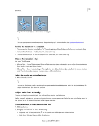 430
Selections
Last updated 11/5/2019
Original selection border (left), and selection border moved (right)
You can apply geometric transformations to change the shape of a selection border. (See Apply transformations.)
Control the movement of a selection
• To constrain the direction to multiples of 45°, begin dragging, and then hold down Shift as you continue to drag.
• To move the selection in 1-pixel increments, use an arrow key.
• To move the selection in 10-pixel increments, hold down Shift, and use an arrow key.
Hide or show selection edges
Do one of the following:
• Choose View > Extras. This command shows or hides selection edges, grids, guides, target paths, slices, annotations,
layer borders, count, and Smart Guides.
• Choose View > Show > Selection Edges. This toggles the view of the selection edges and affects the current selection
only. The selection edges reappear when you make a different selection.
Select the unselected parts of an image
? Choose Select > Inverse.
You can use this option to select an object placed against a solid-colored background. Select the background using the
Magic Wand tool and then invert the selection.
Adjust selections manually
You can use the selection tools to add to or subtract from existing pixel selections.
Before manually adding to or subtracting from a selection, you may want to set the feather and anti-aliasing values in
the options bar to the same settings used in the original selection.
Add to a selection or select an additional area
1 Make a selection.
2 Using any selection tool, do one of the following:
• Select the Add To Selection option in the options bar, and drag to add to the selection.
• Hold down Shift, and drag to add to the selection.
 