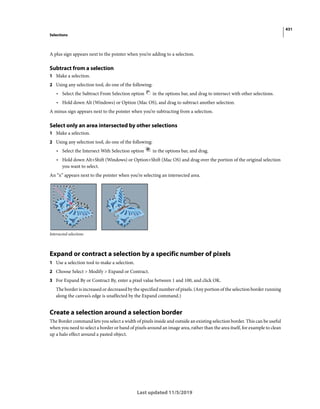 431
Selections
Last updated 11/5/2019
A plus sign appears next to the pointer when you’re adding to a selection.
Subtract from a selection
1 Make a selection.
2 Using any selection tool, do one of the following:
• Select the Subtract From Selection option in the options bar, and drag to intersect with other selections.
• Hold down Alt (Windows) or Option (Mac OS), and drag to subtract another selection.
A minus sign appears next to the pointer when you’re subtracting from a selection.
Select only an area intersected by other selections
1 Make a selection.
2 Using any selection tool, do one of the following:
• Select the Intersect With Selection option in the options bar, and drag.
• Hold down Alt+Shift (Windows) or Option+Shift (Mac OS) and drag over the portion of the original selection
you want to select.
An “x” appears next to the pointer when you’re selecting an intersected area.
Intersected selections
Expand or contract a selection by a specific number of pixels
1 Use a selection tool to make a selection.
2 Choose Select > Modify > Expand or Contract.
3 For Expand By or Contract By, enter a pixel value between 1 and 100, and click OK.
The border is increased or decreased by the specified number of pixels. (Any portion of the selection border running
along the canvas’s edge is unaffected by the Expand command.)
Create a selection around a selection border
The Border command lets you select a width of pixels inside and outside an existing selection border. This can be useful
when you need to select a border or band of pixels around an image area, rather than the area itself, for example to clean
up a halo effect around a pasted object.
 