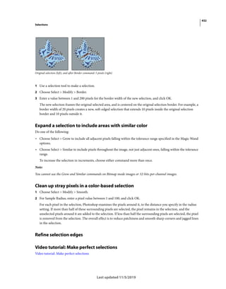 432
Selections
Last updated 11/5/2019
Original selection (left), and after Border command: 5 pixels (right)
1 Use a selection tool to make a selection.
2 Choose Select > Modify > Border.
3 Enter a value between 1 and 200 pixels for the border width of the new selection, and click OK.
The new selection frames the original selected area, and is centered on the original selection border. For example, a
border width of 20 pixels creates a new, soft-edged selection that extends 10 pixels inside the original selection
border and 10 pixels outside it.
Expand a selection to include areas with similar color
Do one of the following:
• Choose Select > Grow to include all adjacent pixels falling within the tolerance range specified in the Magic Wand
options.
• Choose Select > Similar to include pixels throughout the image, not just adjacent ones, falling within the tolerance
range.
To increase the selection in increments, choose either command more than once.
Note:
You cannot use the Grow and Similar commands on Bitmap mode images or 32-bits-per-channel images.
Clean up stray pixels in a color-based selection
1 Choose Select > Modify > Smooth.
2 For Sample Radius, enter a pixel value between 1 and 100, and click OK.
For each pixel in the selection, Photoshop examines the pixels around it, to the distance you specify in the radius
setting. If more than half of these surrounding pixels are selected, the pixel remains in the selection, and the
unselected pixels around it are added to the selection. If less than half the surrounding pixels are selected, the pixel
is removed from the selection. The overall effect is to reduce patchiness and smooth sharp corners and jagged lines
in the selection.
Refine selection edges
Video tutorial: Make perfect selections
Video tutorial: Make perfect selections
 