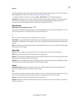 433
Selections
Last updated 11/5/2019
The Refine Edge option improves the quality of selection edges, letting you extract objects with ease. You can also use
Refine Edge options to refine a layer mask. (See Adjust mask opacity and edges.)
• Click Refine Edge in the options bar, or choose Select > Refine Edge. Then set the following options:
View Mode From the pop-up menu, choose a mode to change how the selection is displayed. For information about
each mode, hover the pointer over it until a tool tip appears. Show Original displays the original selection for
comparison. Show Radius displays the selection border where edge refinement occurs.
Edge Detection
Refine Radius and Erase Refinements tools
These tools let you precisely adjust the border area in which edge refinement occurs. To quickly toggle from one tool
to the other, press Shift+E. To change the brush size, press the bracket keys.
Brush over soft areas such as hair or fur to add fine details to the selection.
Smart Radius Automatically adjusts the radius for hard and soft edges found in the border region. Deselect this option
if the border is uniformly hard- or soft-edged, or if you want to control the Radius setting and refinement brushes more
precisely.
Radius Determines the size of the selection border in which edge refinement occurs. Use a small radius for sharp edges,
and a large one for softer edges.
Adjust Edge
Smooth Reduces irregular areas (“hills and valleys”) in the selection border to create a smoother outline.
Feather Blurs the transition between the selection and surrounding pixels.
Contrast When increased, soft-edged transitions along the selection border become more abrupt. Typically, the Smart
Radius option and refinement tools are more effective.
Shift Edge Moves soft-edged borders inward with negative values or outward with positive ones. Shifting these borders
inward can help remove unwanted background colors from selection edges.
Output
Decontaminate Colors Replaces color fringes with the color of fully selected pixels nearby. The strength of color
replacement is proportionate to the softness of selection edges.
Note:
Because this option changes pixel color, it requires output to a new layer or document. Retain the original layer so you can
revert back to it if needed. (To easily see changes in pixel color, choose Reveal Layer for the View Mode.)
Amount Changes the level of decontamination and fringe replacement.
Output To Determines whether the refined selection becomes a selection or mask on the current layer, or produces a
new layer or document.
 