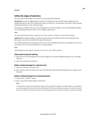 434
Selections
Last updated 11/5/2019
Soften the edges of selections
You can smooth the hard edges of a selection by anti-aliasing and by feathering.
Anti-aliasing Smooths the jagged edges of a selection by softening the color transition between edge pixels and
background pixels. Because only the edge pixels change, no detail is lost. Anti-aliasing is useful when cutting, copying,
and pasting selections to create composite images.
Anti-aliasing is available for the Lasso tool, the Polygonal Lasso tool, the Magnetic Lasso tool, the Elliptical Marquee
tool, and the Magic Wand tool. (Select a tool to display its options bar.)
Note:
You must specify this option before using these tools. After a selection is made, you cannot add anti-aliasing.
Feathering Blurs edges by building a transition boundary between the selection and its surrounding pixels. This
blurring can cause some loss of detail at the edge of the selection.
You can define feathering for the Marquee tools, the Lasso tool, the Polygonal Lasso tool, or the Magnetic Lasso tool as
you use the tool, or you can add feathering to an existing selection.
Note:
Feathering effects become apparent only after you move, cut, copy, or fill the selection.
Select pixels using anti-aliasing
1 Select the Lasso tool, the Polygonal Lasso tool, the Magnetic Lasso tool, the Elliptical Marquee tool, or the Magic
Wand tool.
2 Select Anti-aliased in the options bar.
Define a feathered edge for a selection tool
1 Select any of the lasso or marquee tools.
2 Enter a Feather value in the options bar. This value defines the width of the feathered edge and can range from 0 to
250 pixels.
Define a feathered edge for an existing selection
1 Choose Select > Modify > Feather.
2 Enter a value for the Feather Radius, and click OK.
Note:
A small selection made with a large feather radius may be so faint that its edges are invisible and thus not selectable. If
you see the message “No pixels are more than 50% selected,” either decrease the feather radius or increase the size of the
selection. Or click OK to accept the mask at its current setting and create a selection in which you cannot see the edges.
 