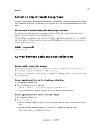 436
Selections
Last updated 11/5/2019
Extract an object from its background
When you extract an object, Photoshop erases its background to transparency. Pixels on the edge of the object lose the
color components derived from the background, so they can blend with a new background without producing a color
halo.
Use the more effective and flexible Refine Edge command
For superior results and nondestructive processing, use the Select > Refine Edge command. See Refine selection
edgesfor instructions and links to additional helpful tutorials.
The Refine Edge command is particularly impressive with highly complex edge content such as wispy hair. Unlike the
older Extract plug-in, which permanently erases pixel data, the Refine Edge command creates selection masks that you
can later readjust and fine-tune.
Adobe recommends
Adobe recommends
Convert between paths and selection borders
Convert paths to selection borders
Paths provide smooth outlines that you can convert into precise selection borders. You can also convert selection
borders into paths, using the Direct Selection tool for fine-tuning.
You can define any closed path as a selection border. A closed path can be added to, subtracted from, or combined with
the current selection.
Convert a path to a selection border using the current settings
1 Select the path in the Paths panel.
2 To convert the path, do one of the following:
• Click the Load Path As A Selection button at the bottom of the Paths panel.
• Ctrl-click (Windows) or Command-click (Mac OS) the path thumbnail in the Paths panel.
Convert a path to a selection border and specify settings
1 Select the path in the Paths panel.
2 Do one of the following:
• Alt-click (Windows) or Option-click (Mac OS) the Load Path As A Selection button at the bottom of the Paths
panel.
• Alt-drag (Windows) or Option-drag (Mac OS) the path to the Load Path As A Selection button.
• Choose Make Selection from the Paths panel menu.
 