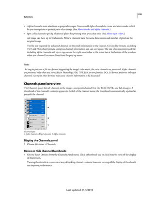 438
Selections
Last updated 11/5/2019
• Alpha channels store selections as grayscale images. You can add alpha channels to create and store masks, which
let you manipulate or protect parts of an image. (See About masks and alpha channels.)
• Spot color channels specify additional plates for printing with spot color inks. (See About spot colors.)
An image can have up to 56 channels. All new channels have the same dimensions and number of pixels as the
original image.
The file size required for a channel depends on the pixel information in the channel. Certain file formats, including
TIFF and Photoshop formats, compress channel information and can save space. The size of an uncompressed file,
including alpha channels and layers, appears as the right-most value in the status bar at the bottom of the window
when you choose Document Sizes from the pop-up menu.
Note:
As long as you save a file in a format supporting the image’s color mode, the color channels are preserved. Alpha channels
are preserved only when you save a file in Photoshop, PDF, TIFF, PSB, or raw formats. DCS 2.0 format preserves only spot
channels. Saving in other formats may cause channel information to be discarded.
Channels panel overview
The Channels panel lists all channels in the image—composite channel first (for RGB, CMYK, and Lab images). A
thumbnail of the channel’s contents appears to the left of the channel name; the thumbnail is automatically updated as
you edit the channel.
Channel types
A Color channels B Spot channels C Alpha channels
Display the Channels panel
? Choose Windows > Channels.
Resize or hide channel thumbnails
? Choose Panel Options from the Channels panel menu. Click a thumbnail size or click None to turn off the display
of thumbnails.
Viewing thumbnails is a convenient way of tracking channel contents; however, turning off the display of thumbnails
can improve performance.
 