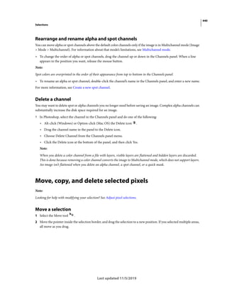 440
Selections
Last updated 11/5/2019
Rearrange and rename alpha and spot channels
You can move alpha or spot channels above the default color channels only if the image is in Multichannel mode (Image
> Mode > Multichannel). For information about that mode’s limitations, see Multichannel mode.
• To change the order of alpha or spot channels, drag the channel up or down in the Channels panel. When a line
appears in the position you want, release the mouse button.
Note:
Spot colors are overprinted in the order of their appearance from top to bottom in the Channels panel.
• To rename an alpha or spot channel, double-click the channel’s name in the Channels panel, and enter a new name.
For more information, see Create a new spot channel.
Delete a channel
You may want to delete spot or alpha channels you no longer need before saving an image. Complex alpha channels can
substantially increase the disk space required for an image.
? In Photoshop, select the channel in the Channels panel and do one of the following:
• Alt-click (Windows) or Option-click (Mac OS) the Delete icon .
• Drag the channel name in the panel to the Delete icon.
• Choose Delete Channel from the Channels panel menu.
• Click the Delete icon at the bottom of the panel, and then click Yes.
Note:
When you delete a color channel from a file with layers, visible layers are flattened and hidden layers are discarded.
This is done because removing a color channel converts the image to Multichannel mode, which does not support layers.
An image isn’t flattened when you delete an alpha channel, a spot channel, or a quick mask.
Move, copy, and delete selected pixels
Note:
Looking for help with modifying your selection? See Adjust pixel selections.
Move a selection
1 Select the Move tool .
2 Move the pointer inside the selection border, and drag the selection to a new position. If you selected multiple areas,
all move as you drag.
 