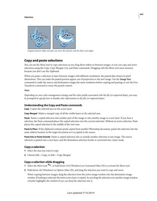 441
Selections
Last updated 11/5/2019
Original selection (left), and after you move the selection with the Move tool (right)
Copy and paste selections
You can use the Move tool to copy selections as you drag them within or between images, or you can copy and move
selections using the Copy, Copy Merged, Cut, and Paste commands. Dragging with the Move tool saves memory
because you don't use the clipboard.
When you paste a selection or layer between images with different resolutions, the pasted data retains its pixel
dimensions. This can make the pasted portion appear out of proportion to the new image. Use the Image Size
command to make the source and destination images the same resolution before copying and pasting, or use the Free
Transform command to resize the pasted content.
Note:
Depending on your color management settings and the color profile associated with the file (or imported data), you may
be prompted to specify how to handle color information in the file (or imported data).
Understanding the Copy and Paste commands
Copy Copies the selected area on the active layer.
Copy Merged Makes a merged copy of all the visible layers in the selected area.
Paste Pastes a copied selection into another part of the image or into another image as a new layer. If you have a
selection, the Paste command places the copied selection over the current selection. Without an active selection, Paste
places the copied selection in the middle of the view area.
Paste In Place If the clipboard contains pixels copied from another Photoshop document, pastes the selection into the
same relative location in the target document as it occupied in the source.
Paste Into or Paste Outside Pastes a copied selection into or outside another selection in any image. The source
selection is pasted onto a new layer, and the destination selection border is converted into a layer mask.
Copy a selection
1 Select the area you want to copy.
2 Choose Edit > Copy, or Edit > Copy Merged.
Copy a selection while dragging
1 Select the Move tool , or hold down Ctrl (Windows) or Command (Mac OS) to activate the Move tool.
2 Hold down Alt (Windows) or Option (Mac OS), and drag the selection you want to copy and move.
When copying between images, drag the selection from the active image window into the destination image
window. If nothing is selected, the entire active layer is copied. As you drag the selection over another image window,
a border highlights the window if you can drop the selection into it.
 