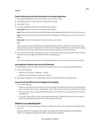444
Selections
Last updated 11/5/2019
Paste PostScript artwork into Photoshop from another application
1 In the supporting application, select your artwork, and choose Edit > Copy.
2 In Photoshop, select the image into which you’ll paste the selection.
3 Choose Edit > Paste.
4 In the Paste dialog box, select from the following Paste As options:
Smart Object Places the artwork in a new layer as a Smart Object.
Pixels Rasterizes the artwork as it is pasted. Rasterizing converts mathematically-defined vector artwork to pixels.
Paths Pastes the copy as a path in the Paths panel. When copying type from Illustrator, you must first convert it to
outlines.
Shape Layer Creates a new shape layer that uses the path as a vector mask.
Note:
When copying artwork from Adobe Illustrator, the default clipboard preferences in Illustrator may prevent the Paste
dialog box from appearing in Photoshop. Select AICB in the File Handling and Clipboard area of the Preferences dialog
box in Illustrator if you want the Paste options to appear when you paste the artwork into Photoshop.
5 If you chose Paste As Pixels in the previous step, you can choose Anti-aliased in the options bar to make a smooth
transition between the edges of the selection and the surrounding pixels.
Note:
You can use the Matting commands if you have already merged data and are trying to reextract the rasterized data.
Save clipboard contents when you quit Photoshop
Set up Photoshop to save your clipboard contents after quitting so that you can still paste the contents elsewhere.
1 Do one of the following:
• (Windows) Choose Edit > Preferences > General.
• (Mac OS) Choose Photoshop > Preferences > General.
2 Select Export Clipboard to save any Photoshop contents to the clipboard when you quit Photoshop.
Copy artwork from Illustrator by dragging and dropping
? Do one of the following:
• Drag one or more Illustrator vector objects into an open image in Photoshop. This creates a vector Smart Object
layer in the image. Choose Layer > Smart Objects > Edit Content to reopen the content in Illustrator for editing.
• To copy the vector object as a path in Photoshop, hold down Ctrl (Windows) or Command (Mac OS) as you drag
from Illustrator.
• To copy the contents of the currently selected layer in Photoshop to Illustrator, use the Move tool to drag the
content from the Photoshop window into an open Illustrator document.
Delete or cut selected pixels
? Choose Edit > Clear, or press Backspace (Windows) or Delete (Mac OS). To cut a selection to the clipboard, choose
Edit > Cut.
Deleting a selection on a background layer replaces the original color with the background color. Deleting a
selection on a standard layer replaces the original color with layer transparency.
 
