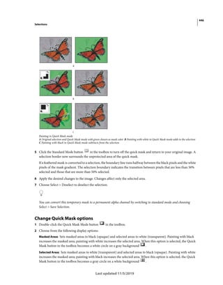 446
Selections
Last updated 11/5/2019
Painting in Quick Mask mode
A Original selection and Quick Mask mode with green chosen as mask color B Painting with white in Quick Mask mode adds to the selection
C Painting with black in Quick Mask mode subtracts from the selection
5 Click the Standard Mode button in the toolbox to turn off the quick mask and return to your original image. A
selection border now surrounds the unprotected area of the quick mask.
If a feathered mask is converted to a selection, the boundary line runs halfway between the black pixels and the white
pixels of the mask gradient. The selection boundary indicates the transition between pixels that are less than 50%
selected and those that are more than 50% selected.
6 Apply the desired changes to the image. Changes affect only the selected area.
7 Choose Select > Deselect to deselect the selection.
You can convert this temporary mask to a permanent alpha channel by switching to standard mode and choosing
Select > Save Selection.
Change Quick Mask options
1 Double-click the Quick Mask Mode button in the toolbox.
2 Choose from the following display options:
Masked Areas Sets masked areas to black (opaque) and selected areas to white (transparent). Painting with black
increases the masked area; painting with white increases the selected area. When this option is selected, the Quick
Mask button in the toolbox becomes a white circle on a gray background .
Selected Areas Sets masked areas to white (transparent) and selected areas to black (opaque). Painting with white
increases the masked area; painting with black increases the selected area. When this option is selected, the Quick
Mask button in the toolbox becomes a gray circle on a white background .
 