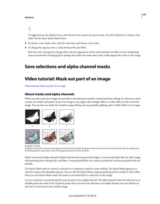 447
Selections
Last updated 11/5/2019
To toggle between the Masked Areas and Selected Areas options for quick masks, Alt-click (Windows) or Option-click
(Mac OS) the Quick Mask Mode button.
3 To choose a new mask color, click the color box, and choose a new color.
4 To change the opacity, enter a value between 0% and 100%.
Both the color and opacity settings affect only the appearance of the mask and have no effect on how underlying
areas are protected. Changing these settings may make the mask more easily visible against the colors in the image.
Save selections and alpha channel masks
Video tutorial: Mask out part of an image
Video tutorial: Mask out part of an image
About masks and alpha channels
When you select part of an image, the area that is not selected is masked, or protected from editing. So, when you create
a mask, you isolate and protect areas of an image as you apply color changes, filters, or other effects to the rest of the
image. You can also use masks for complex image editing such as gradually applying color or filter effects to an image.
Examples of masks
A Opaque mask used to protect the background and edit the butterfly B Opaque mask used to protect the butterfly and color the background
C Semitransparent mask used to color the background and part of the butterfly
Masks are stored in alpha channels. Masks and channels are grayscale images, so you can edit them like any other image
with painting tools, editing tools, and filters. Areas painted black on a mask are protected, and areas painted white are
editable.
Use Quick Mask mode to convert a selection to a temporary mask for easier editing. The Quick Mask appears as a
colored overlay with adjustable opacity. You can edit the Quick Mask using any painting tool or modify it with a filter.
Once you exit Quick Mask mode, the mask is converted back to a selection on the image.
To save a selection more permanently, you can store it as an alpha channel. The alpha channel stores the selection as an
editable grayscale mask in the Channels panel. Once you store the selection as an alpha channel, you can reload it at
any time or even load it into another image.
 