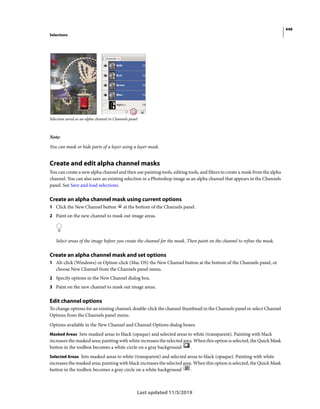 448
Selections
Last updated 11/5/2019
Selection saved as an alpha channel in Channels panel
Note:
You can mask or hide parts of a layer using a layer mask.
Create and edit alpha channel masks
You can create a new alpha channel and then use painting tools, editing tools, and filters to create a mask from the alpha
channel. You can also save an existing selection in a Photoshop image as an alpha channel that appears in the Channels
panel. See Save and load selections.
Create an alpha channel mask using current options
1 Click the New Channel button at the bottom of the Channels panel.
2 Paint on the new channel to mask out image areas.
Select areas of the image before you create the channel for the mask. Then paint on the channel to refine the mask.
Create an alpha channel mask and set options
1 Alt-click (Windows) or Option-click (Mac OS) the New Channel button at the bottom of the Channels panel, or
choose New Channel from the Channels panel menu.
2 Specify options in the New Channel dialog box.
3 Paint on the new channel to mask out image areas.
Edit channel options
To change options for an existing channel, double-click the channel thumbnail in the Channels panel or select Channel
Options from the Channels panel menu.
Options available in the New Channel and Channel Options dialog boxes:
Masked Areas Sets masked areas to black (opaque) and selected areas to white (transparent). Painting with black
increases the masked area; painting with white increases the selected area. When this option is selected, the Quick Mask
button in the toolbox becomes a white circle on a gray background .
Selected Areas Sets masked areas to white (transparent) and selected areas to black (opaque). Painting with white
increases the masked area; painting with black increases the selected area. When this option is selected, the Quick Mask
button in the toolbox becomes a gray circle on a white background .
 