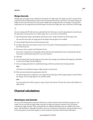 455
Selections
Last updated 11/5/2019
Merge channels
Multiple grayscale images can be combined as the channels of a single image. The images you want to merge must be
in grayscale mode, be flattened (have no layers), have the same pixel dimensions, and be open. The number of grayscale
images you have open determines the color modes available when merging channels. For example, if you have three
images open, you can merge them into an RGB image; if you have four images open, they can become a CMYK image.
If you are working with DCS files that have accidentally lost their links (and so cannot be opened, placed, or printed), open
the channel files, and merge them into a CMYK image. Then re-save the file as a DCS EPS file.
1 Open the grayscale images containing the channels you want to merge, and make one of the images active.
You must have more than one image open for the Merge Channels option to be available.
2 Choose Merge Channels from the Channels panel menu.
3 For Mode, choose the color mode you want to create. The number of channels appropriate for the mode appears in
the Channels text box.
4 If necessary, enter a number in the Channels text box.
If you enter a number that is incompatible with the selected mode, Multichannel mode is automatically selected.
This creates a multichannel image with two or more channels.
5 Click OK.
6 For each channel, make sure the image you want is open. If you change your mind about the image type, click Mode
to return to the Merge Channels dialog box.
7 If you are merging channels into a multichannel image, click Next, and select the remaining channels.
Note:
All channels of a multichannel image are alpha channels or spot channels.
8 When you have finished selecting channels, click OK.
The selected channels are merged into a new image of the specified type, and the original images are closed without
any changes. The new image appears in an untitled window.
Note:
You cannot split and recombine (merge) an image with spot color channels. The spot color channel will be added as an
alpha channel.
Channel calculations
Blend layers and channels
You can use the blending effects associated with layers to combine channels within and between images into new
images. You can use either the Apply Image command (on single and composite channels) or the Calculations
command (on single channels). These commands offer two additional blending modes not available in the Layers
panel—Add and Subtract. Although it’s possible to create new combinations of channels by copying channels to layers
in the Layers panel, you may find it quicker to use the calculation commands to blend channel information.
 
