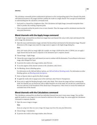 456
Selections
Last updated 11/5/2019
The calculation commands perform mathematical operations on the corresponding pixels of two channels (the pixels
with identical locations in the image) and then combine the results in a single channel. Two concepts are fundamental
to understanding how the calculation commands work:
• Each pixel in a channel has a brightness value. The Calculations and Apply Image commands manipulate these
values to produce the resulting composite pixels.
• These commands overlay the pixels in two or more channels. Thus, the images used for calculations must have the
same pixel dimensions.
Blend channels with the Apply Image command
The Apply Image command lets you blend one image’s layer and channel (the source) with a layer and channel of the
active image (the destination).
1 Open the source and destination images, and select the desired layer and channel in the destination image. The pixel
dimensions of the images must match for image names to appear in the Apply Image dialog box.
Note:
If the color modes of the two images differ (for example, one image is RGB and the other is CMYK), you can apply a
single channel (but not the source’s composite) to the destination layer’s composite channel.
2 Choose Image > Apply Image.
3 Choose the source image, layer, and channel you want to combine with the destination. To use all layers in the source
image, select Merged For Layer.
4 To preview the results in the image window, select Preview.
5 To use the negative of the channel contents in the calculation, select Invert.
6 For Blending, choose a blending option.
For information on the Add and Subtract options, see Add and Subtract blending modes. For information on other
blending options, see Blending mode descriptions.
7 Enter an Opacity value to specify the effect’s strength.
8 To apply the results only to opaque areas in the result layer, select Preserve Transparency.
9 If you want to apply the blending through a mask, select Mask. Then choose the image and layer containing the
mask. For Channel, you can choose any color or alpha channel to use as the mask. You can also use a mask based on
the active selection or the boundaries of the chosen layer (Transparency). Select Invert to reverse the masked and
unmasked areas of the channel.
Blend channels with the Calculations command
The Calculations command lets you blend two individual channels from one or more source images. You can then
apply the results to a new image or to a new channel or selection in the active image. You cannot apply the Calculations
command to composite channels.
1 Open the source image or images.
Note:
If you are using more than one source image, the images must have the same pixel dimensions.
2 Choose Image > Calculations.
3 To preview the results in the image window, select Preview.
 