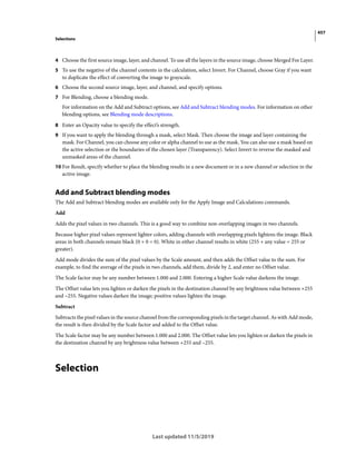 457
Selections
Last updated 11/5/2019
4 Choose the first source image, layer, and channel. To use all the layers in the source image, choose Merged For Layer.
5 To use the negative of the channel contents in the calculation, select Invert. For Channel, choose Gray if you want
to duplicate the effect of converting the image to grayscale.
6 Choose the second source image, layer, and channel, and specify options.
7 For Blending, choose a blending mode.
For information on the Add and Subtract options, see Add and Subtract blending modes. For information on other
blending options, see Blending mode descriptions.
8 Enter an Opacity value to specify the effect’s strength.
9 If you want to apply the blending through a mask, select Mask. Then choose the image and layer containing the
mask. For Channel, you can choose any color or alpha channel to use as the mask. You can also use a mask based on
the active selection or the boundaries of the chosen layer (Transparency). Select Invert to reverse the masked and
unmasked areas of the channel.
10 For Result, specify whether to place the blending results in a new document or in a new channel or selection in the
active image.
Add and Subtract blending modes
The Add and Subtract blending modes are available only for the Apply Image and Calculations commands.
Add
Adds the pixel values in two channels. This is a good way to combine non-overlapping images in two channels.
Because higher pixel values represent lighter colors, adding channels with overlapping pixels lightens the image. Black
areas in both channels remain black (0 + 0 = 0). White in either channel results in white (255 + any value = 255 or
greater).
Add mode divides the sum of the pixel values by the Scale amount, and then adds the Offset value to the sum. For
example, to find the average of the pixels in two channels, add them, divide by 2, and enter no Offset value.
The Scale factor may be any number between 1.000 and 2.000. Entering a higher Scale value darkens the image.
The Offset value lets you lighten or darken the pixels in the destination channel by any brightness value between +255
and –255. Negative values darken the image; positive values lighten the image.
Subtract
Subtracts the pixel values in the source channel from the corresponding pixels in the target channel. As with Add mode,
the result is then divided by the Scale factor and added to the Offset value.
The Scale factor may be any number between 1.000 and 2.000. The Offset value lets you lighten or darken the pixels in
the destination channel by any brightness value between +255 and –255.
Selection
 