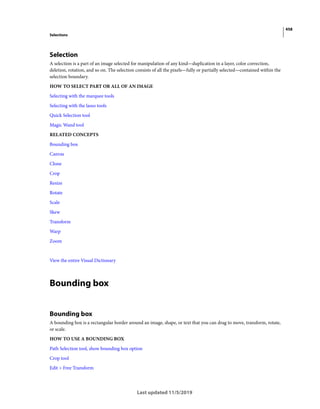 458
Selections
Last updated 11/5/2019
Selection
A selection is a part of an image selected for manipulation of any kind—duplication in a layer, color correction,
deletion, rotation, and so on. The selection consists of all the pixels—fully or partially selected—contained within the
selection boundary.
HOW TO SELECT PART OR ALL OF AN IMAGE
Selecting with the marquee tools
Selecting with the lasso tools
Quick Selection tool
Magic Wand tool
RELATED CONCEPTS
Bounding box
Canvas
Clone
Crop
Resize
Rotate
Scale
Skew
Transform
Warp
Zoom
View the entire Visual Dictionary
Bounding box
Bounding box
A bounding box is a rectangular border around an image, shape, or text that you can drag to move, transform, rotate,
or scale.
HOW TO USE A BOUNDING BOX
Path Selection tool, show bounding box option
Crop tool
Edit > Free Transform
 