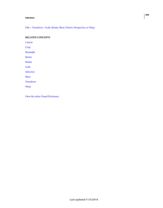 459
Selections
Last updated 11/5/2019
Edit > Transform > Scale, Rotate, Skew, Distort, Perspective, or Warp
RELATED CONCEPTS
Canvas
Crop
Resample
Resize
Rotate
Scale
Selection
Skew
Transform
Warp
View the entire Visual Dictionary
 