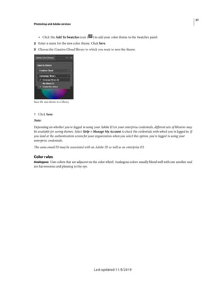 37
Photoshop and Adobe services
Last updated 11/5/2019
• Click the Add To Swatches icon ( ) to add your color theme to the Swatches panel.
2 Enter a name for the new color theme. Click Save.
3 Choose the Creative Cloud library to which you want to save the theme.
Save the new theme to a library
? Click Save.
Note:
Depending on whether you're logged in using your Adobe ID or your enterprise credentials, different sets of libraries may
be available for saving themes. Select Help > Manage My Account to check the credentials with which you're logged in. If
you land at the authentication screen for your organization when you select this option, you're logged in using your
enterprise credentials.
The same email ID may be associated with an Adobe ID as well as an enterprise ID.
Color rules
Analogous Uses colors that are adjacent on the color wheel. Analogous colors usually blend well with one another and
are harmonious and pleasing to the eye.
 