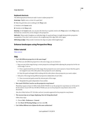 466
Image adjustments
Last updated 11/5/2019
Keyboard shortcuts
The following keyboard shortcuts make it easier to adjust perspective:
Arrow keys Slightly move a corner of a quad (pin)
H Hides the grid when you're working in the Warp mode
L Switches to the Layout mode
W Switches to the Warp mode
Enter key In the Layout mode, you can press the Enter key to quickly switch to the Warp mode. In the Warp mode,
the Enter key commits the current changes to the perspective.
Shift-click (Warp mode) Straightens an individual edge of a quad and keeps it straight during further perspective
manipulation. If you don't want to preserve the straightening of the edge, Shift-click it again.
Shift-(drag an edge) (Warp mode) Constrains the shape of a plane while lengthening it
Enhance landscapes using Perspective Warp
Video tutorial
Video tutorial
FAQ
• Can I edit different perspectives in the same image?
Yes. When you edit different perspectives in the same image, you can choose to:
• Keep one part of the image having a certain perspective unchanged while adjusting the perspective for the rest
of the image. To do so:
1 Draw a quad around the part of the image whose perspective you want to preserve. Ensure that this quad is
not snapped to any of the other planes whose perspective you're adjusting.
2 Keep this quad unchanged while working with the other planes whose perspective you want to adjust.
• Edit parts of the image having different perspectives independent of each other.
1 Draw unconnected quads around the relevant parts of the image.
2 Manipulate the quads independent of one another.
• How much VRAM do I need to run the perspective warp feature?
Photoshop requires at least 512 MB of video RAM (VRAM) to run the perspective warp feature on 16-bit and 32-
bit documents. If your GPU has 256 MB of VRAM, you can run the perspective warp feature only on 8-bit
documents.
Also, the nVidia GeForce GT 120 video card isn't currently supported for the perspective warp feature.
• The onscreen tips are no longer displaying. How do I bring them back?
Follow these steps:
1 Choose Edit > Preferences > General.
2 Click Reset All Warning Dialogs and then click OK.
• Can I define different sets of planes for the same architecture?
 