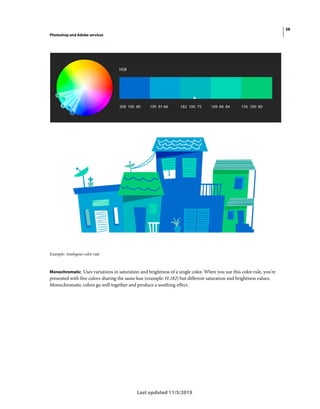 38
Photoshop and Adobe services
Last updated 11/5/2019
Example: Analogous color rule
Monochromatic Uses variations in saturation and brightness of a single color. When you use this color rule, you're
presented with five colors sharing the same hue (example: H:182) but different saturation and brightness values.
Monochromatic colors go well together and produce a soothing effect.
 