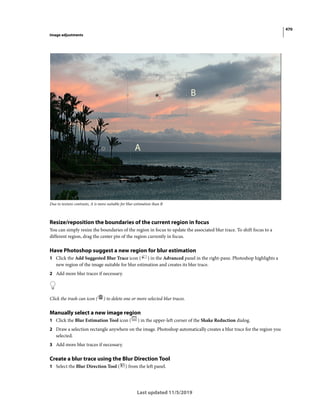 470
Image adjustments
Last updated 11/5/2019
Due to texture contrasts, A is more suitable for blur estimation than B
Resize/reposition the boundaries of the current region in focus
You can simply resize the boundaries of the region in focus to update the associated blur trace. To shift focus to a
different region, drag the center pin of the region currently in focus.
Have Photoshop suggest a new region for blur estimation
1 Click the Add Suggested Blur Trace icon ( ) in the Advanced panel in the right-pane. Photoshop highlights a
new region of the image suitable for blur estimation and creates its blur trace.
2 Add more blur traces if necessary.
Click the trash can icon ( ) to delete one or more selected blur traces.
Manually select a new image region
1 Click the Blur Estimation Tool icon ( ) in the upper-left corner of the Shake Reduction dialog.
2 Draw a selection rectangle anywhere on the image. Photoshop automatically creates a blur trace for the region you
selected.
3 Add more blur traces if necessary.
Create a blur trace using the Blur Direction Tool
1 Select the Blur Direction Tool ( ) from the left panel.
 