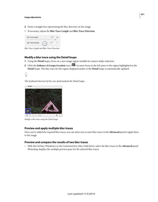 471
Image adjustments
Last updated 11/5/2019
2 Draw a straight line representing the blur direction on the image.
? If necessary, adjust the Blur Trace Length and Blur Trace Direction.
Blur Trace Length and Blur Trace Direction
Modify a blur trace using the Detail loupe
1 Using the Detail loupe, focus on a new image region suitable for camera shake reduction.
2 Click the Enhance At Loupe Location icon ( ) to move focus in the left-pane to the region highlighted in the
Detail loupe. The blur trace for the region displayed earlier in the Detail loupe is automatically updated.
The keyboard shortcut Q lets you dock/undock the Detail loupe.
Modify a blur trace using the Detail loupe
Preview and apply multiple blur traces
Once you’ve added the required blur traces, you can select one or more blur traces in the Advanced panel to apply them
to the image.
Preview and compare the results of two blur traces
• With the Ctrl key (Windows) or the Command key (Mac) held down, select the blur traces in the Advanced panel.
Photoshop displays the multiple preview pane for the selected blur traces.
 