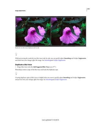 472
Image adjustments
Last updated 11/5/2019
Results for two blur traces displayed side-by-side
While previewing the results for two blur traces side-by-side, you can quickly adjust Smoothing and Artifact Suppression
and check how your changes affect the image. See Smoothingand Artifact Suppression.
Duplicate a blur trace
• Drag a blur trace onto the Add Suggested Blur Trace icon ( ).
Photoshop creates a copy of the blur trace and locks the duplicate copy.
Creating duplicate copies of blur traces is helpful when you want to quickly adjust Smoothing and Artifact Suppression,
and preview how your changes affect the image. See Smoothingand Artifact Suppression.
 