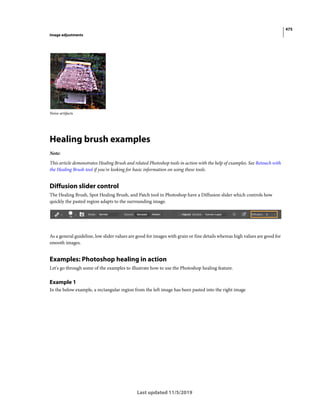 475
Image adjustments
Last updated 11/5/2019
Noise artifacts
Healing brush examples
Note:
This article demonstrates Healing Brush and related Photoshop tools in action with the help of examples. See Retouch with
the Healing Brush tool if you're looking for basic information on using these tools.
Diffusion slider control
The Healing Brush, Spot Healing Brush, and Patch tool in Photoshop have a Diffusion slider which controls how
quickly the pasted region adapts to the surrounding image.
As a general guideline, low slider values are good for images with grain or fine details whereas high values are good for
smooth images.
Examples: Photoshop healing in action
Let's go through some of the examples to illustrate how to use the Photoshop healing feature.
Example 1
In the below example, a rectangular region from the left image has been pasted into the right image
 