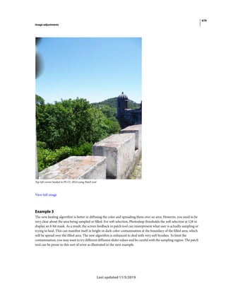 479
Image adjustments
Last updated 11/5/2019
Top left corner healed in PS CC 2014 using Patch tool
View full image
Example 3
The new healing algorithm is better in diffusing the color and spreading them over an area. However, you need to be
very clear about the area being sampled or filled. For soft selection, Photoshop thresholds the soft selection at 128 to
display an 8-bit mask. As a result, the screen feedback in patch tool can misrepresent what user is actually sampling or
trying to heal. This can manifest itself in bright or dark color contamination at the boundary of the filled area, which
will be spread over the filled area. The new algorithm is enhanced to deal with very soft brushes. To limit the
contamination, you may want to try different diffusion slider values and be careful with the sampling region. The patch
tool can be prone to this sort of error as illustrated in the next example.
 