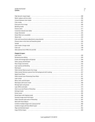 v
ADOBE PHOTOSHOP
Contents
Last updated 11/5/2019
High dynamic range images . . . . . . . . . . . . . . . . . . . . . . . . . . . . . . . . . . . . . . . . . . . . . . . . . . . . . . . . . . . . . . . . . . . . . . . . . . . . . . . . . . . . . . . . . 288
Match, replace, and mix colors . . . . . . . . . . . . . . . . . . . . . . . . . . . . . . . . . . . . . . . . . . . . . . . . . . . . . . . . . . . . . . . . . . . . . . . . . . . . . . . . . . . . . . . 296
Convert between color modes . . . . . . . . . . . . . . . . . . . . . . . . . . . . . . . . . . . . . . . . . . . . . . . . . . . . . . . . . . . . . . . . . . . . . . . . . . . . . . . . . . . . . . . 302
Color modes . . . . . . . . . . . . . . . . . . . . . . . . . . . . . . . . . . . . . . . . . . . . . . . . . . . . . . . . . . . . . . . . . . . . . . . . . . . . . . . . . . . . . . . . . . . . . . . . . . . . . . . . 307
Erase parts of an image . . . . . . . . . . . . . . . . . . . . . . . . . . . . . . . . . . . . . . . . . . . . . . . . . . . . . . . . . . . . . . . . . . . . . . . . . . . . . . . . . . . . . . . . . . . . . . 309
Blending modes . . . . . . . . . . . . . . . . . . . . . . . . . . . . . . . . . . . . . . . . . . . . . . . . . . . . . . . . . . . . . . . . . . . . . . . . . . . . . . . . . . . . . . . . . . . . . . . . . . . . . 313
Choose colors . . . . . . . . . . . . . . . . . . . . . . . . . . . . . . . . . . . . . . . . . . . . . . . . . . . . . . . . . . . . . . . . . . . . . . . . . . . . . . . . . . . . . . . . . . . . . . . . . . . . . . . 317
Customize indexed color tables . . . . . . . . . . . . . . . . . . . . . . . . . . . . . . . . . . . . . . . . . . . . . . . . . . . . . . . . . . . . . . . . . . . . . . . . . . . . . . . . . . . . . . 324
Image information . . . . . . . . . . . . . . . . . . . . . . . . . . . . . . . . . . . . . . . . . . . . . . . . . . . . . . . . . . . . . . . . . . . . . . . . . . . . . . . . . . . . . . . . . . . . . . . . . . 325
Distort filters are unavailable . . . . . . . . . . . . . . . . . . . . . . . . . . . . . . . . . . . . . . . . . . . . . . . . . . . . . . . . . . . . . . . . . . . . . . . . . . . . . . . . . . . . . . . . . 329
About color . . . . . . . . . . . . . . . . . . . . . . . . . . . . . . . . . . . . . . . . . . . . . . . . . . . . . . . . . . . . . . . . . . . . . . . . . . . . . . . . . . . . . . . . . . . . . . . . . . . . . . . . . 329
Color and monochrome adjustments using channels . . . . . . . . . . . . . . . . . . . . . . . . . . . . . . . . . . . . . . . . . . . . . . . . . . . . . . . . . . . . . . . . . 331
Choose colors in the Color and Swatches panels . . . . . . . . . . . . . . . . . . . . . . . . . . . . . . . . . . . . . . . . . . . . . . . . . . . . . . . . . . . . . . . . . . . . . . 334
Sample . . . . . . . . . . . . . . . . . . . . . . . . . . . . . . . . . . . . . . . . . . . . . . . . . . . . . . . . . . . . . . . . . . . . . . . . . . . . . . . . . . . . . . . . . . . . . . . . . . . . . . . . . . . . . . 337
Color mode or Image mode . . . . . . . . . . . . . . . . . . . . . . . . . . . . . . . . . . . . . . . . . . . . . . . . . . . . . . . . . . . . . . . . . . . . . . . . . . . . . . . . . . . . . . . . . . 338
Color cast . . . . . . . . . . . . . . . . . . . . . . . . . . . . . . . . . . . . . . . . . . . . . . . . . . . . . . . . . . . . . . . . . . . . . . . . . . . . . . . . . . . . . . . . . . . . . . . . . . . . . . . . . . . 338
Add swatches from HTML CSS and SVG . . . . . . . . . . . . . . . . . . . . . . . . . . . . . . . . . . . . . . . . . . . . . . . . . . . . . . . . . . . . . . . . . . . . . . . . . . . . . . 339
Chapter 8: Layers
Layer basics . . . . . . . . . . . . . . . . . . . . . . . . . . . . . . . . . . . . . . . . . . . . . . . . . . . . . . . . . . . . . . . . . . . . . . . . . . . . . . . . . . . . . . . . . . . . . . . . . . . . . . . . . 340
Nondestructive editing . . . . . . . . . . . . . . . . . . . . . . . . . . . . . . . . . . . . . . . . . . . . . . . . . . . . . . . . . . . . . . . . . . . . . . . . . . . . . . . . . . . . . . . . . . . . . . 344
Create and manage layers and groups . . . . . . . . . . . . . . . . . . . . . . . . . . . . . . . . . . . . . . . . . . . . . . . . . . . . . . . . . . . . . . . . . . . . . . . . . . . . . . . 344
Select, group, and link layers . . . . . . . . . . . . . . . . . . . . . . . . . . . . . . . . . . . . . . . . . . . . . . . . . . . . . . . . . . . . . . . . . . . . . . . . . . . . . . . . . . . . . . . . . 348
Place images into frames . . . . . . . . . . . . . . . . . . . . . . . . . . . . . . . . . . . . . . . . . . . . . . . . . . . . . . . . . . . . . . . . . . . . . . . . . . . . . . . . . . . . . . . . . . . . 350
Layer opacity and blending . . . . . . . . . . . . . . . . . . . . . . . . . . . . . . . . . . . . . . . . . . . . . . . . . . . . . . . . . . . . . . . . . . . . . . . . . . . . . . . . . . . . . . . . . . 353
Mask layers . . . . . . . . . . . . . . . . . . . . . . . . . . . . . . . . . . . . . . . . . . . . . . . . . . . . . . . . . . . . . . . . . . . . . . . . . . . . . . . . . . . . . . . . . . . . . . . . . . . . . . . . . . 357
Video tutorial: Mask out part of an image . . . . . . . . . . . . . . . . . . . . . . . . . . . . . . . . . . . . . . . . . . . . . . . . . . . . . . . . . . . . . . . . . . . . . . . . . . . . . 357
Video tutorial: Remove a person from the background with masking . . . . . . . . . . . . . . . . . . . . . . . . . . . . . . . . . . . . . . . . . . . . . . . . . . 357
Apply Smart Filters . . . . . . . . . . . . . . . . . . . . . . . . . . . . . . . . . . . . . . . . . . . . . . . . . . . . . . . . . . . . . . . . . . . . . . . . . . . . . . . . . . . . . . . . . . . . . . . . . . 361
Video tutorial: Learn Photoshop Smart filters . . . . . . . . . . . . . . . . . . . . . . . . . . . . . . . . . . . . . . . . . . . . . . . . . . . . . . . . . . . . . . . . . . . . . . . . . 361
Layer comps . . . . . . . . . . . . . . . . . . . . . . . . . . . . . . . . . . . . . . . . . . . . . . . . . . . . . . . . . . . . . . . . . . . . . . . . . . . . . . . . . . . . . . . . . . . . . . . . . . . . . . . . 365
Move, stack, and lock layers . . . . . . . . . . . . . . . . . . . . . . . . . . . . . . . . . . . . . . . . . . . . . . . . . . . . . . . . . . . . . . . . . . . . . . . . . . . . . . . . . . . . . . . . . . 367
Mask layers with vector masks . . . . . . . . . . . . . . . . . . . . . . . . . . . . . . . . . . . . . . . . . . . . . . . . . . . . . . . . . . . . . . . . . . . . . . . . . . . . . . . . . . . . . . . 369
Manage layers and groups . . . . . . . . . . . . . . . . . . . . . . . . . . . . . . . . . . . . . . . . . . . . . . . . . . . . . . . . . . . . . . . . . . . . . . . . . . . . . . . . . . . . . . . . . . . 370
Layer effects and styles . . . . . . . . . . . . . . . . . . . . . . . . . . . . . . . . . . . . . . . . . . . . . . . . . . . . . . . . . . . . . . . . . . . . . . . . . . . . . . . . . . . . . . . . . . . . . . 373
How to use new Presets in Photoshop . . . . . . . . . . . . . . . . . . . . . . . . . . . . . . . . . . . . . . . . . . . . . . . . . . . . . . . . . . . . . . . . . . . . . . . . . . . . . . . . 374
Edit layer masks . . . . . . . . . . . . . . . . . . . . . . . . . . . . . . . . . . . . . . . . . . . . . . . . . . . . . . . . . . . . . . . . . . . . . . . . . . . . . . . . . . . . . . . . . . . . . . . . . . . . . 383
Extract assets . . . . . . . . . . . . . . . . . . . . . . . . . . . . . . . . . . . . . . . . . . . . . . . . . . . . . . . . . . . . . . . . . . . . . . . . . . . . . . . . . . . . . . . . . . . . . . . . . . . . . . . . 383
Reveal layers with clipping masks . . . . . . . . . . . . . . . . . . . . . . . . . . . . . . . . . . . . . . . . . . . . . . . . . . . . . . . . . . . . . . . . . . . . . . . . . . . . . . . . . . . . 386
Generate image assets from layers . . . . . . . . . . . . . . . . . . . . . . . . . . . . . . . . . . . . . . . . . . . . . . . . . . . . . . . . . . . . . . . . . . . . . . . . . . . . . . . . . . . 387
Video: Generate web assets in Photoshop . . . . . . . . . . . . . . . . . . . . . . . . . . . . . . . . . . . . . . . . . . . . . . . . . . . . . . . . . . . . . . . . . . . . . . . . . . . . 387
Work with Smart Objects . . . . . . . . . . . . . . . . . . . . . . . . . . . . . . . . . . . . . . . . . . . . . . . . . . . . . . . . . . . . . . . . . . . . . . . . . . . . . . . . . . . . . . . . . . . . 393
Combine multiple images into a group portrait . . . . . . . . . . . . . . . . . . . . . . . . . . . . . . . . . . . . . . . . . . . . . . . . . . . . . . . . . . . . . . . . . . . . . . . 400
Combine images with Auto-Blend Layers . . . . . . . . . . . . . . . . . . . . . . . . . . . . . . . . . . . . . . . . . . . . . . . . . . . . . . . . . . . . . . . . . . . . . . . . . . . . . 401
Align and distribute layers . . . . . . . . . . . . . . . . . . . . . . . . . . . . . . . . . . . . . . . . . . . . . . . . . . . . . . . . . . . . . . . . . . . . . . . . . . . . . . . . . . . . . . . . . . . 402
Copy CSS from layers . . . . . . . . . . . . . . . . . . . . . . . . . . . . . . . . . . . . . . . . . . . . . . . . . . . . . . . . . . . . . . . . . . . . . . . . . . . . . . . . . . . . . . . . . . . . . . . . 404
 