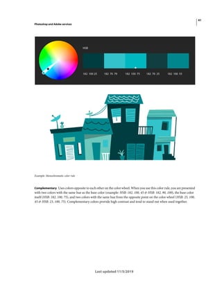41
Photoshop and Adobe services
Last updated 11/5/2019
Example: Monochromatic color rule
Complementary Uses colors opposite to each other on the color wheel. When you use this color rule, you are presented
with two colors with the same hue as the base color (example: HSB: 182, 100, 45 & HSB: 182, 90, 100), the base color
itself (HSB: 182, 100, 75), and two colors with the same hue from the opposite point on the color wheel (HSB: 23, 100,
45 & HSB: 23, 100, 75). Complementary colors provide high contrast and tend to stand out when used together.
 