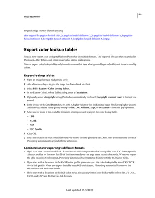 502
Image adjustments
Last updated 11/5/2019
Original image courtsey of Bram Declercq
skin-original-hr.pngskin-healed-2014_hr.pngskin-healed-diffusion-2_hr.pngskin-healed-diffusion-3_hr.pngskin-
healed-diffusion-4_hr.pngskin-healed-diffusion-5_hr.pngskin-healed-diffusion-6_hr.png
Export color lookup tables
You can now export color lookup tables from Photoshop in multiple formats. The exported files can then be applied in
Photoshop, After Effects, and other image/video editing applications.
You can export color lookup tables only from documents that have a background layer and additional layers to modify
colors.
Export lookup tables
1 Open an image having a background layer.
2 Add adjustment layers to give the image the desired look or effect.
3 Select Fill > Export > Color Lookup Tables.
4 In the Export Color Lookup Tables dialog, enter a Description.
5 Optionally, enter a Copyright string. Photoshop automatically prefixes © Copyright <current year> to the text you
entered.
6 Enter a value in the Grid Points field (0-256). A higher value for this field creates bigger files having higher quality.
Alternatively, select a fuzzy quality setting—Poor, Low, Medium, High, or Maximum—from the pop-up menu.
7 Select one or more of the available formats in which you want to export the color lookup table:
• 3DL
• CUBE
• CSP
• ICC Profile
1 Click OK.
2 Select the location on your computer where you want to save the generated files. Also, enter a base filename to which
Photoshop automatically appends the file extensions.
Considerations for exporting to different formats
• If you start with a document in the LAB color mode, you can export the color lookup table as an ICC abstract profile.
Abstract profiles are the most flexible of the formats and you can apply them to any color mode. When you export
the table in an RGB-only format, Photoshop automatically converts the document to the RGB color mode.
• If you start with a document in the CMYK color profile, you can export the color lookup table as an ICC CMYK
device link profile. When you export the table in an RGB-only format, Photoshop automatically converts the
document to the RGB color mode.
• If you start with a document in the RGB color mode, you can export the color lookup table only in 3DLUT (3DL,
CUBE, and CSP) and RGB device link formats.
 