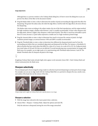 506
Image adjustments
Last updated 11/5/2019
Although there is a preview window in the Unsharp Mask dialog box, it’s best to move the dialog box so you can
preview the effects of the filter in the document window.
3 Drag the Radius slider or enter a value to determine the number of pixels surrounding the edge pixels that affect the
sharpening. The greater the radius value, the wider the edge effects. And the wider the edge effects, the more obvious
the sharpening.
The Radius value varies according to the subject matter, the size of the final reproduction, and the output method.
For high-resolution images, a Radius value between 1 and 2 is usually recommended. A lower value sharpens only
the edge pixels, whereas a higher value sharpens a wider band of pixels. This effect is much less noticeable in print
than on-screen, because a 2-pixel radius represents a smaller area in a high-resolution printed image.
4 Drag the Amount slider or enter a value to determine how much to increase the contrast of pixels. For high-
resolution printed images, an amount between 150% and 200% is usually recommended.
5 Drag the Threshold slider or enter a value to determine how different the sharpened pixels must be from the
surrounding area before they are considered edge pixels and sharpened by the filter. For instance, a threshold of 4
affects all pixels that have tonal values that differ by a value of 4 or more, on a scale of 0 to 255. So, if adjacent pixels
have tonal values of 128 and 129, they are not affected. To avoid introducing noise or posterization (in images with
flesh tones, for example), use an edge mask or try experimenting with Threshold values between 2 and 20. The
default Threshold value (0) sharpens all pixels in the image.
If applying Unsharp Mask makes already bright colors appear overly saturated, choose Edit > Fade Unsharp Mask and
choose Luminosity from the Mode menu.
Sharpen selectively
You can sharpen parts of your image by using a mask or a selection to prevent sharpening in certain parts of your image.
For example, you can use an edge mask with the Unsharp Mask filter on a portrait to sharpen the eyes, mouth, nose,
and outline of the head, but not the texture of the skin.
Using an edge mask to apply the Unsharp Mask only to specific features in an image
Sharpen a selection
1 With the image layer selected in the Layers panel, draw a selection.
2 Choose Filter > Sharpen > Unsharp Mask. Adjust the options and click OK.
Only the selection is sharpened, leaving the rest of the image untouched.
 