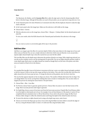 508
Image adjustments
Last updated 11/5/2019
Note:
The Maximum, the Median, and the Gaussian Blur filters soften the edge mask so that the sharpening effects blend
better in the final image. Although all three filters are used in this procedure, you can experiment using only one or two.
2 In the Channels panel, Ctrl-click (Windows) or Command-click (Mac OS) the duplicate channel to make the edge
mask a selection.
3 In the Layers panel, select the image layer. Make sure the selection is still visible on the image.
4 Choose Select > Inverse.
5 With the selection active on the image layer, choose Filter > Sharpen > Unsharp Mask. Set the desired options and
click OK.
To view your results, select the RGB channel in the Channels panel and deselect the selection in the image.
You can create an action to conveniently apply all the steps in the procedure.
Add lens blur
Add blur to an image to give the effect of a narrower depth of field so that some objects in the image stay in focus and
others areas are blurred. You can use a simple selection to determine which areas are blurred, or you can provide a
separate alpha channel depth map to describe exactly how you want the blur added.
The Lens Blur filter uses the depth map to determine the position of pixels in an image. With a depth map selected, you
can also use the crosshair cursor to set the starting point of a given blur. You can use alpha channels and layer masks to
create depth maps; black areas in an alpha channel are treated as though they’re at the front of the photo, and white
areas are treated as if they’re far in the distance.
For a gradual blurring effect (none at the bottom to maximum at the top), create a new alpha channel and apply a gradient
so that the channel is white at the top of the image and black at the bottom. Then select the Lens Blur filter and choose the
alpha channel from the Source pop-up menu. To change the direction of the gradient, select the Invert check box.
The way the blur appears depends on the iris shape you choose. The number of blades determines the iris shape. You
can change blades of an iris by curving them (making them more circular) or rotating them. You can also reduce or
magnify the preview by clicking the minus button or the plus button.
1 Choose Filter > Blur > Lens Blur.
2 For Preview, choose Faster to generate quicker previews. Choose More Accurate to view the final version of the
image. More Accurate previews take longer to generate.
3 For Depth Map, choose a source (if you have one) from the Source pop-up menu. Drag the Blur Focal Distance slider
to set the depth at which pixels are in focus. For example, if you set focal distance to 100, pixels at 1 and at 255 are
completely blurred, and pixels closer to 100 are blurred less. If you click in the preview image, the Blur Focal
Distance slider changes to reflect the clicked location and brings the depth of the clicked location into focus.
4 To invert the selection or alpha channel you’re using as the depth map source, select Invert.
5 Choose an iris from the Shape pop-up menu. If you wish, drag the Blade Curvature slider to smooth the edges of
the iris, or drag the Rotation slider to rotate it. To add more blur, drag the Radius slider.
 