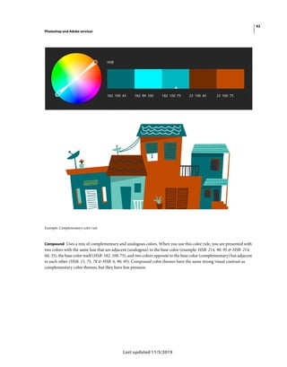 42
Photoshop and Adobe services
Last updated 11/5/2019
Example: Complementary color rule
Compound Uses a mix of complementary and analogous colors. When you use this color rule, you are presented with
two colors with the same hue that are adjacent (analogous) to the base color (example: HSB: 214, 90, 95 & HSB: 214,
60, 35), the base color itself (HSB: 182, 100, 75), and two colors opposite to the base color (complementary) but adjacent
to each other (HSB: 15, 75, 78 & HSB: 6, 90, 95). Compound color themes have the same strong visual contrast as
complementary color themes, but they have less pressure.
 
