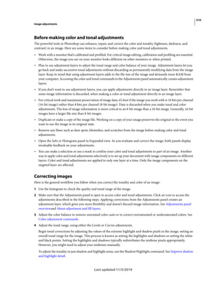510
Image adjustments
Last updated 11/5/2019
Before making color and tonal adjustments
The powerful tools in Photoshop can enhance, repair, and correct the color and tonality (lightness, darkness, and
contrast) in an image. Here are some items to consider before making color and tonal adjustments.
• Work with a monitor that’s calibrated and profiled. For critical image editing, calibration and profiling are essential.
Otherwise, the image you see on your monitor looks different on other monitors or when printed.
• Plan to use adjustment layers to adjust the tonal range and color balance of your image. Adjustment layers let you
go back and make successive tonal adjustments without discarding or permanently modifying data from the image
layer. Keep in mind that using adjustment layers adds to the file size of the image and demands more RAM from
your computer. Accessing the color and tonal commands in the Adjustments panel automatically creates adjustment
layers.
• If you don’t want to use adjustment layers, you can apply adjustments directly to an image layer. Remember that
some image information is discarded, when making a color or tonal adjustment directly to an image layer.
• For critical work and maximum preservation of image data, it’s best if the image you work with is 16 bits per channel
(16-bit image) rather than 8 bits per channel (8-bit image). Data is discarded when you make tonal and color
adjustments. The loss of image information is more critical in an 8-bit image than a 16-bit image. Generally, 16-bit
images have a larger file size than 8-bit images.
• Duplicate or make a copy of the image file. Working on a copy of your image preserves the original in the event you
want to use the image in its original state.
• Remove any flaws such as dust spots, blemishes, and scratches from the image before making color and tonal
adjustments.
• Open the Info or Histogram panel in Expanded view. As you evaluate and correct the image, both panels display
invaluable feedback on your adjustments.
• You can make a selection or use a mask to confine your color and tonal adjustments to part of an image. Another
way to apply color and tonal adjustments selectively is to set up your document with image components on different
layers. Color and tonal adjustments are applied to only one layer at a time. Only the image components on the
targeted layer are affected.
Correcting images
Here is the general workflow you follow when you correct the tonality and color of an image:
1 Use the histogram to check the quality and tonal range of the image.
2 Make sure that the Adjustments panel is open to access color and tonal adjustments. Click an icon to access the
adjustments described in the following steps. Applying corrections from the Adjustments panel creates an
adjustment layer, which gives you more flexibility and doesn’t discard image information. See Adjustments panel
overviewand About adjustment and fill layers.
3 Adjust the color balance to remove unwanted color casts or to correct oversaturated or undersaturated colors. See
Color adjustment commands.
4 Adjust the tonal range, using either the Levels or Curves adjustments.
Begin tonal corrections by adjusting the values of the extreme highlight and shadow pixels in the image, setting an
overall tonal range for the image. This process is known as setting the highlights and shadows or setting the white
and black points. Setting the highlights and shadows typically redistributes the midtone pixels appropriately.
However, you might need to adjust your midtones manually.
To adjust the tonality in just shadow and highlight areas, use the Shadow/Highlight command. See Improve shadow
and highlight detail.
 