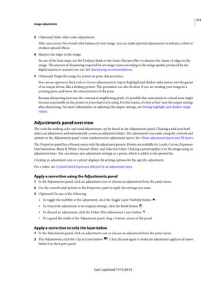 511
Image adjustments
Last updated 11/5/2019
5 (Optional) Make other color adjustments.
After you correct the overall color balance of your image, you can make optional adjustments to enhance colors or
produce special effects.
6 Sharpen the edges in the image.
As one of the final steps, use the Unsharp Mask or the Smart Sharpen filter to sharpen the clarity of edges in the
image. The amount of sharpening required for an image varies according to the image quality produced by the
digital camera or scanner you use. See Sharpening recommendations.
7 (Optional) Target the image for printer or press characteristics.
You can use options in the Levels or Curves adjustments to import highlight and shadow information into the gamut
of an output device, like a desktop printer. This procedure can also be done if you are sending your image to a
printing press, and know the characteristics of the press.
Because sharpening increases the contrast of neighboring pixels, it’s possible that some pixels in critical areas might
become unprintable on the printer or press that you’re using. For this reason, it’s best to fine-tune the output settings
after sharpening. For more information on adjusting the output settings, see Setting highlight and shadow target
values.
Adjustments panel overview
The tools for making color and tonal adjustments can be found in the Adjustments panel. Clicking a tool icon both
selects an adjustment and automatically creates an adjustment layer. The adjustments you make using the controls and
options in the Adjustments panel create nondestructive adjustment layers. See About adjustment layers and fill layers.
The Properties panel has a Presets menu with the adjustment presets. Presets are available for Levels, Curves, Exposure,
Hue/Saturation, Black & White, Channel Mixer, and Selective Color. Clicking a preset applies it to the image using an
adjustment layer. You can always save adjustment settings as a preset, which is added to the presets list.
Clicking an adjustment icon or a preset displays the settings options for the specific adjustment.
For a video, see Control which layers are affected by an adjustment layer.
Apply a correction using the Adjustments panel
1 In the Adjustments panel, click an adjustment icon or choose an adjustment from the panel menu.
2 Use the controls and options in the Properties panel to apply the settings you want.
3 (Optional) Do any of the following:
• To toggle the visibility of the adjustment, click the Toggle Layer Visibility button .
• To return the adjustment to its original settings, click the Reset button .
• To discard an adjustment, click the Delete This Adjustment Layer button .
• To expand the width of the Adjustment panel, drag a bottom corner of the panel.
Apply a correction to only the layer below
1 In the Adjustments panel, click an adjustment icon or choose an adjustment from the panel menu.
2 The Adjustments, click the Clip to Layer button . Click the icon again to make the adjustment apply to all layers
below it in the Layers panel.
 