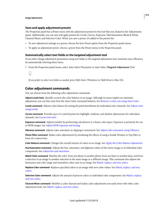 512
Image adjustments
Last updated 11/5/2019
Save and apply adjustment presets
The Properties panel has a Preset menu with the adjustment presets for the tool that you clicked in the Adjustments
panel. Additionally, you can save and apply presets for Levels, Curves, Exposure, Hue/Saturation, Black & White,
Channel Mixer, and Selective Color. When you save a preset, it’s added to the presets list.
• To save adjustment settings as a preset, choose the Save Preset option from the Properties panel menu.
• To apply an adjustment preset, choose a preset from the Preset menu in the Properties panel.
Automatically select text fields or the targeted adjustment tool
If you often change adjustment parameters using text fields or the targeted adjustment tool, maximize your efficiency
by automatically selecting these items.
? From the Properties panel menu, select Auto-Select Parameter or Auto-Select Targeted Adjustment Tool.
If you prefer to select text fields as needed, press Shift-Enter (Windows) or Shift-Return (Mac OS).
Color adjustment commands
You can choose from the following color adjustment commands:
Adjust Levels Auto Quickly corrects the color balance in an image. Although its name implies an automatic
adjustment, you can fine-tune how the Auto Color command behaves. See Remove a color cast using Auto Color.
Levels command Adjusts color balance by setting the pixel distribution for individual color channels. See Adjust color
using Levels.
Curves command Provides up to 14 control points for highlight, midtone, and shadow adjustments for individual
channels. See Curves overview.
Exposure command Adjusts tonality by performing calculations in a linear color space. Exposure is primarily for use
in HDR images. See Adjust HDR exposure and toning.
Vibrance command Adjusts color saturation so clipping is minimized. See Adjust color saturation using Vibrance.
Photo Filter command Makes color adjustments by simulating the effects of using a Kodak Wratten or Fuji filter in
front of a camera lens.
Color Balance command Changes the overall mixture of colors in an image. See Apply the Color Balance adjustment.
Hue/Saturation command Adjusts the hue, saturation, and lightness values of the entire image or of individual color
components. See Adjust hue and saturation.
Match Color command Matches the color: from one photo to another photo, from one layer to another layer, and from
a selection in an image to another selection in the same image or a different image. This command also adjusts the
luminance and color range and neutralizes color casts in an image. See Match, replace, and mix colors.
Replace Color command Replaces specified colors in an image with new color values. See Match, replace, and mix
colors.
Selective Color command Adjusts the amount of process colors in individual color components. See Match, replace,
and mix colors.
Channel Mixer command Modifies a color channel and makes color adjustments not easily done with other color
adjustment tools. See Match, replace, and mix colors.
 